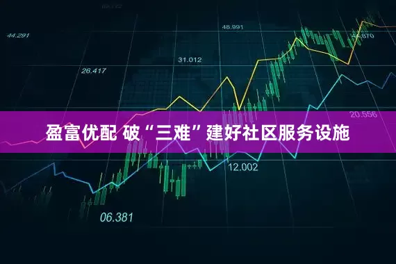盈富优配 破“三难”建好社区服务设施