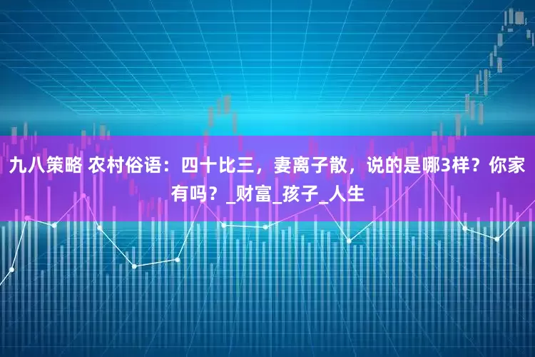 九八策略 农村俗语：四十比三，妻离子散，说的是哪3样？你家有吗？_财富_孩子_人生