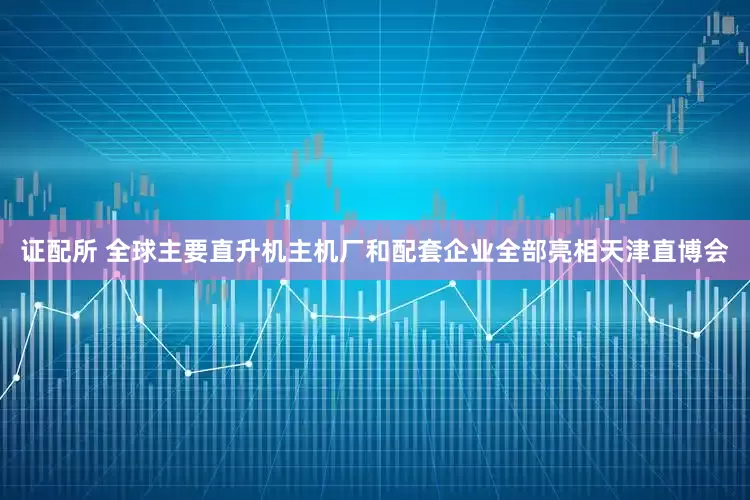 证配所 全球主要直升机主机厂和配套企业全部亮相天津直博会