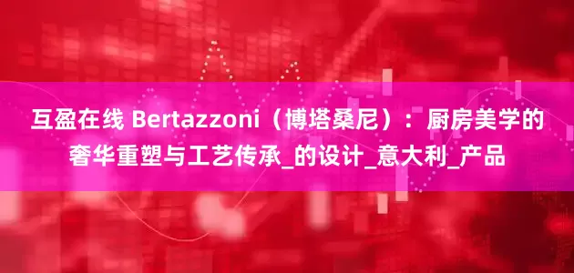 互盈在线 Bertazzoni（博塔桑尼）：厨房美学的奢华重塑与工艺传承_的设计_意大利_产品