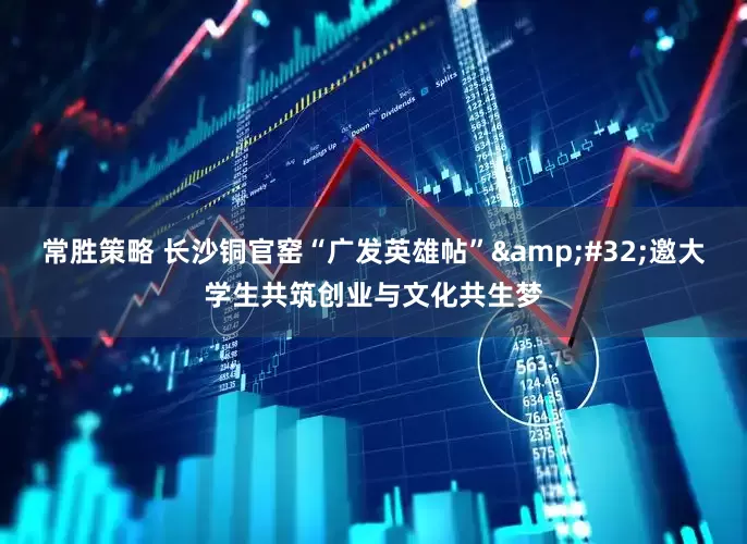 常胜策略 长沙铜官窑“广发英雄帖”&#32;邀大学生共筑创业与文化共生梦