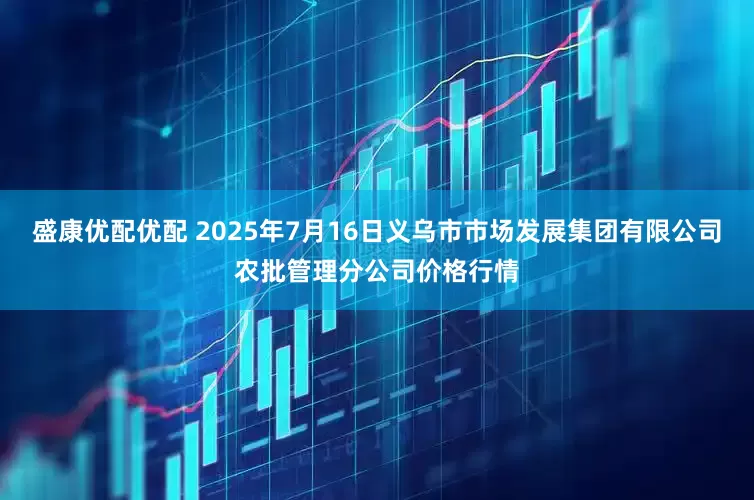盛康优配优配 2025年7月16日义乌市市场发展集团有限公司农批管理分公司价格行情
