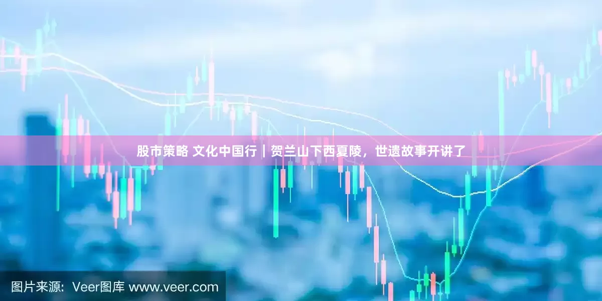 股市策略 文化中国行｜贺兰山下西夏陵，世遗故事开讲了