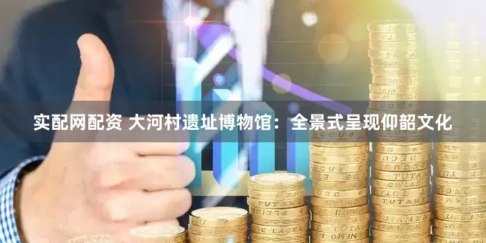 实配网配资 大河村遗址博物馆：全景式呈现仰韶文化