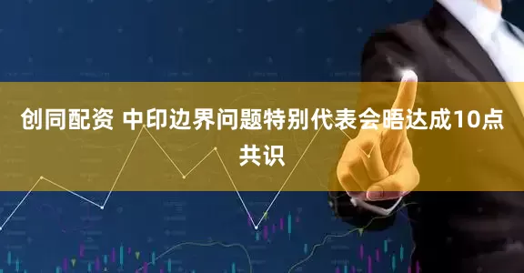 创同配资 中印边界问题特别代表会晤达成10点共识
