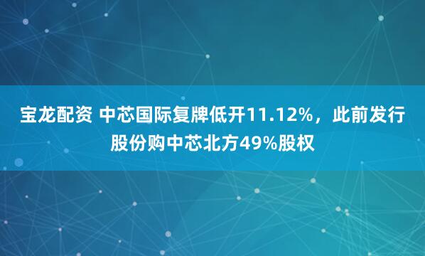 宝龙配资 中芯国际复牌低开11.12%，此前发行股份购中芯北方49%股权