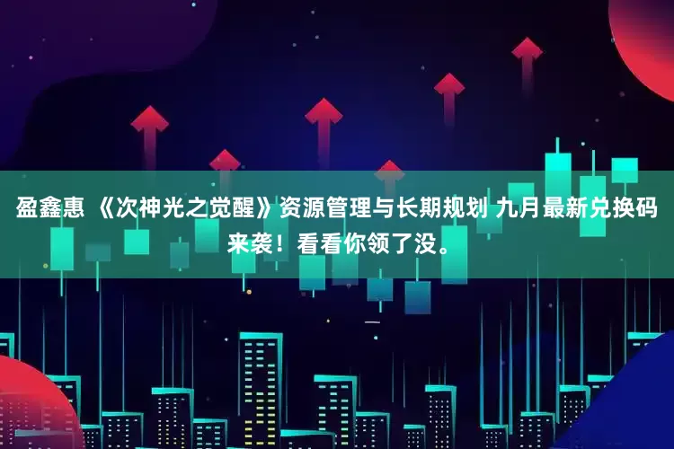 盈鑫惠 《次神光之觉醒》资源管理与长期规划 九月最新兑换码来袭！看看你领了没。