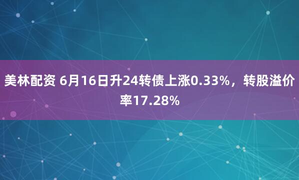 美林配资 6月16日升24转债上涨0.33%，转股溢价率17.28%