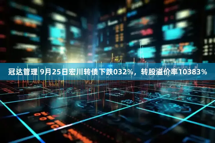 冠达管理 9月25日宏川转债下跌032%，转股溢价率10383%