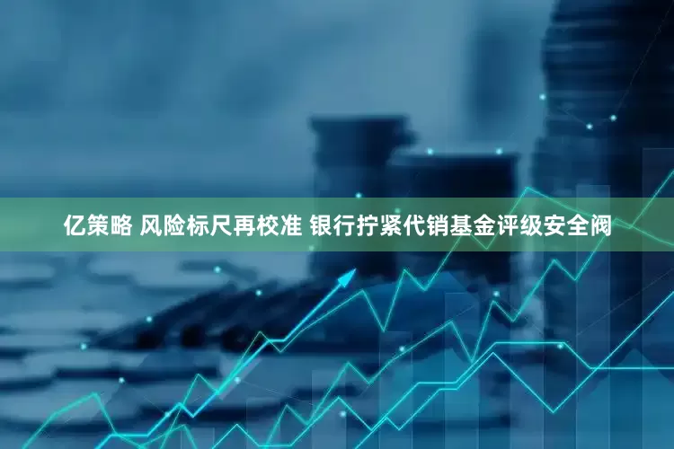 亿策略 风险标尺再校准 银行拧紧代销基金评级安全阀