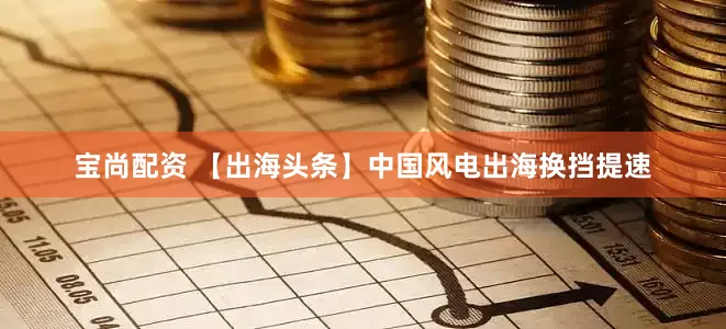 宝尚配资 【出海头条】中国风电出海换挡提速